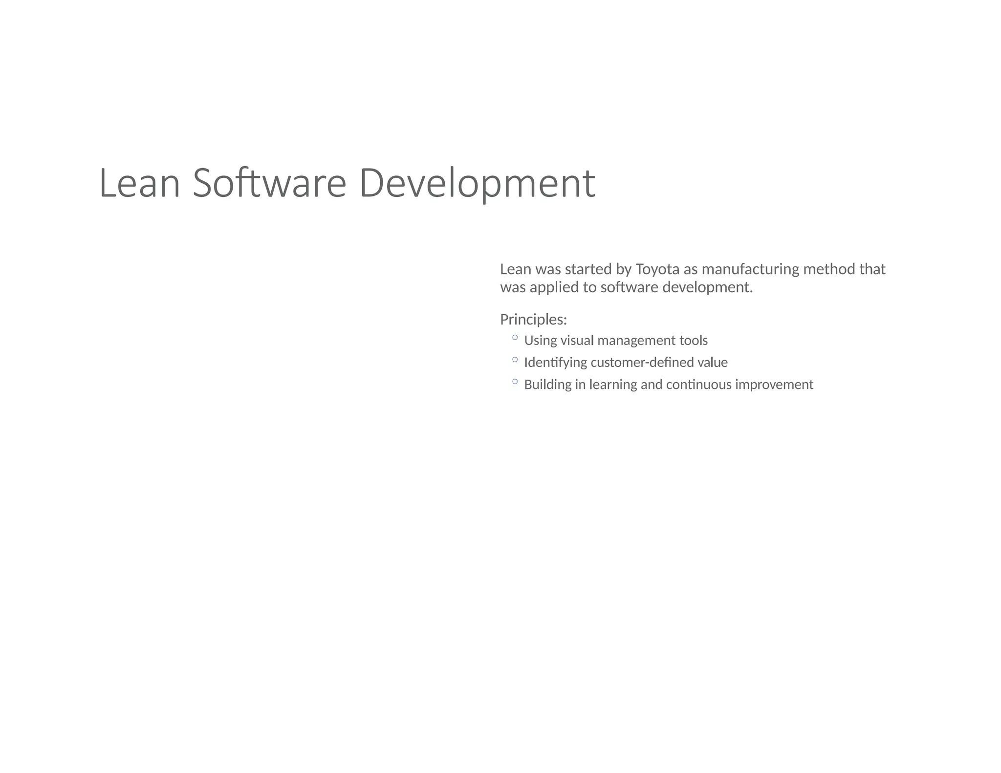 Lean Software Development
Lean was started by Toyota as manufacturing method that
was applied to software development.
Principles:
◦ Using visual management tools
◦ Identifying customer-defined value
◦ Building in learning and continuous improvement
 