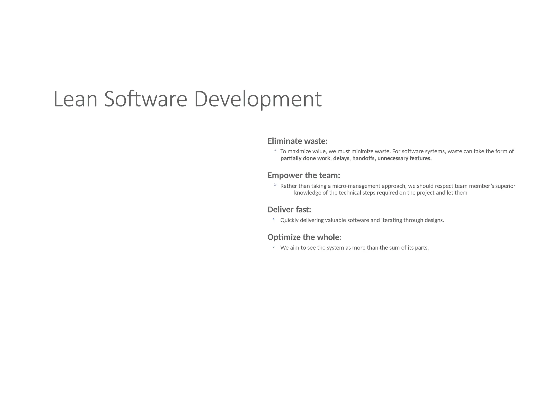 Lean Software Development
Eliminate waste:
◦ To maximize value, we must minimize waste. For software systems, waste can take the form of
partially done work, delays, handoffs, unnecessary features.
Empower the team:
◦ Rather than taking a micro-management approach, we should respect team member’s superior
knowledge of the technical steps required on the project and let them
Deliver fast:
◦ Quickly delivering valuable software and iterating through designs.
Optimize the whole:
◦ We aim to see the system as more than the sum of its parts.
 
