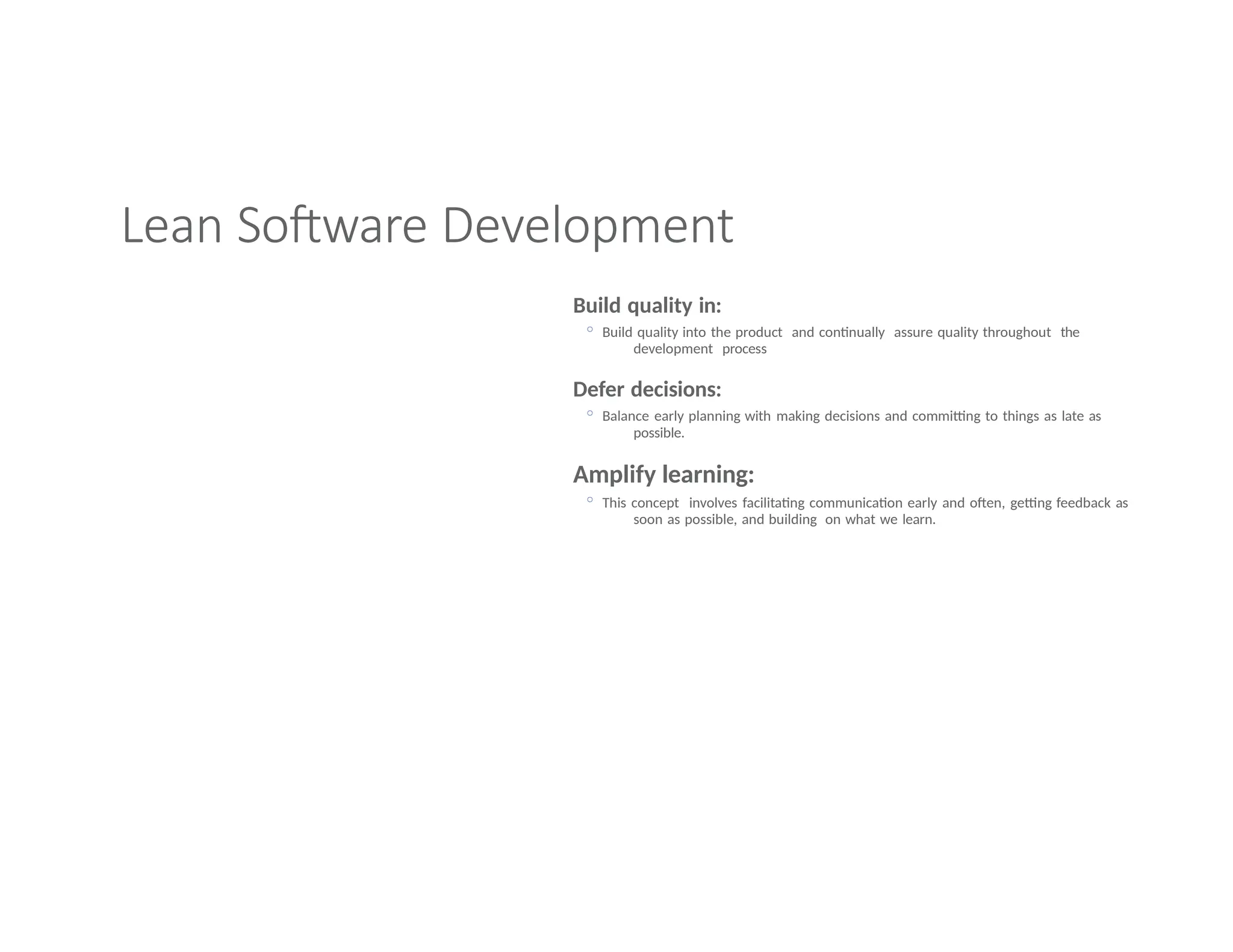 Lean Software Development
Build quality in:
◦ Build quality into the product and continually assure quality throughout the
development process
Defer decisions:
◦ Balance early planning with making decisions and committing to things as late as
possible.
Amplify learning:
◦ This concept involves facilitating communication early and often, getting feedback as
soon as possible, and building on what we learn.
 