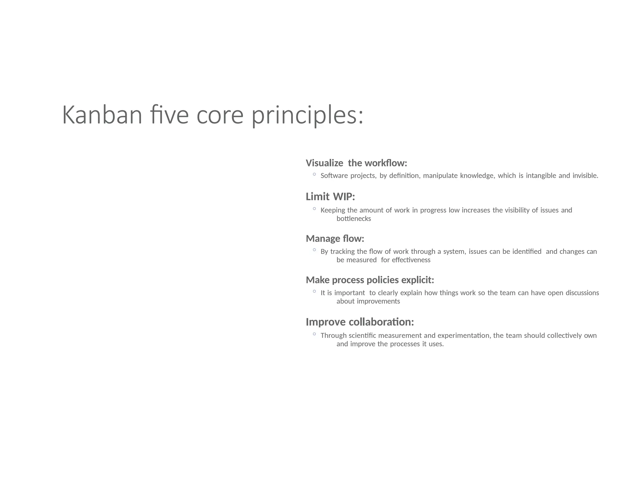Kanban five core principles:
Visualize the workflow:
◦ Software projects, by definition, manipulate knowledge, which is intangible and invisible.
Limit WIP:
◦ Keeping the amount of work in progress low increases the visibility of issues and
bottlenecks
Manage flow:
◦ By tracking the flow of work through a system, issues can be identified and changes can
be measured for effectiveness
Make process policies explicit:
◦ It is important to clearly explain how things work so the team can have open discussions
about improvements
Improve collaboration:
◦ Through scientific measurement and experimentation, the team should collectively own
and improve the processes it uses.
 