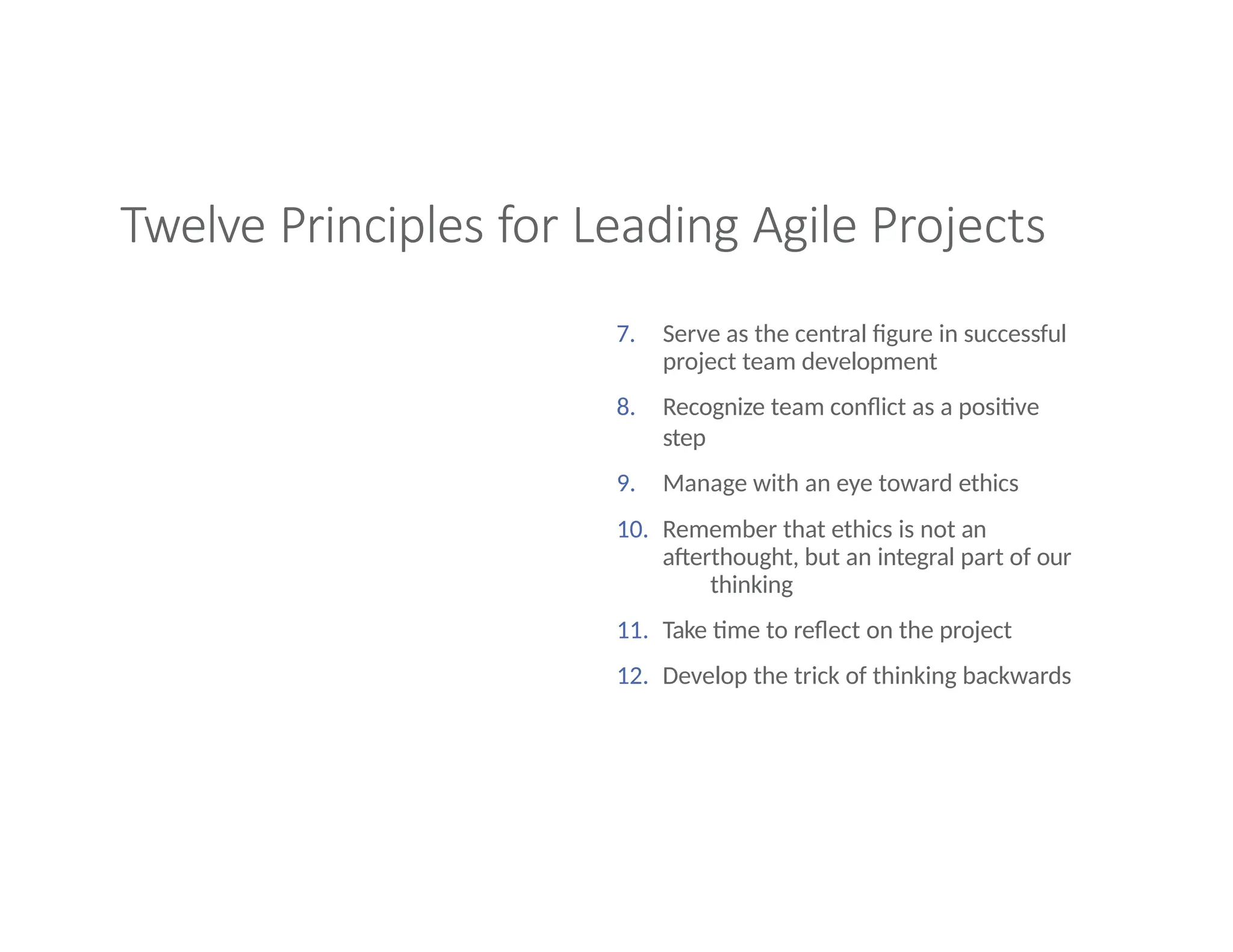 Twelve Principles for Leading Agile Projects
7. Serve as the central figure in successful
project team development
8. Recognize team conflict as a positive
step
9. Manage with an eye toward ethics
10. Remember that ethics is not an
afterthought, but an integral part of our
thinking
11. Take time to reflect on the project
12. Develop the trick of thinking backwards
 
