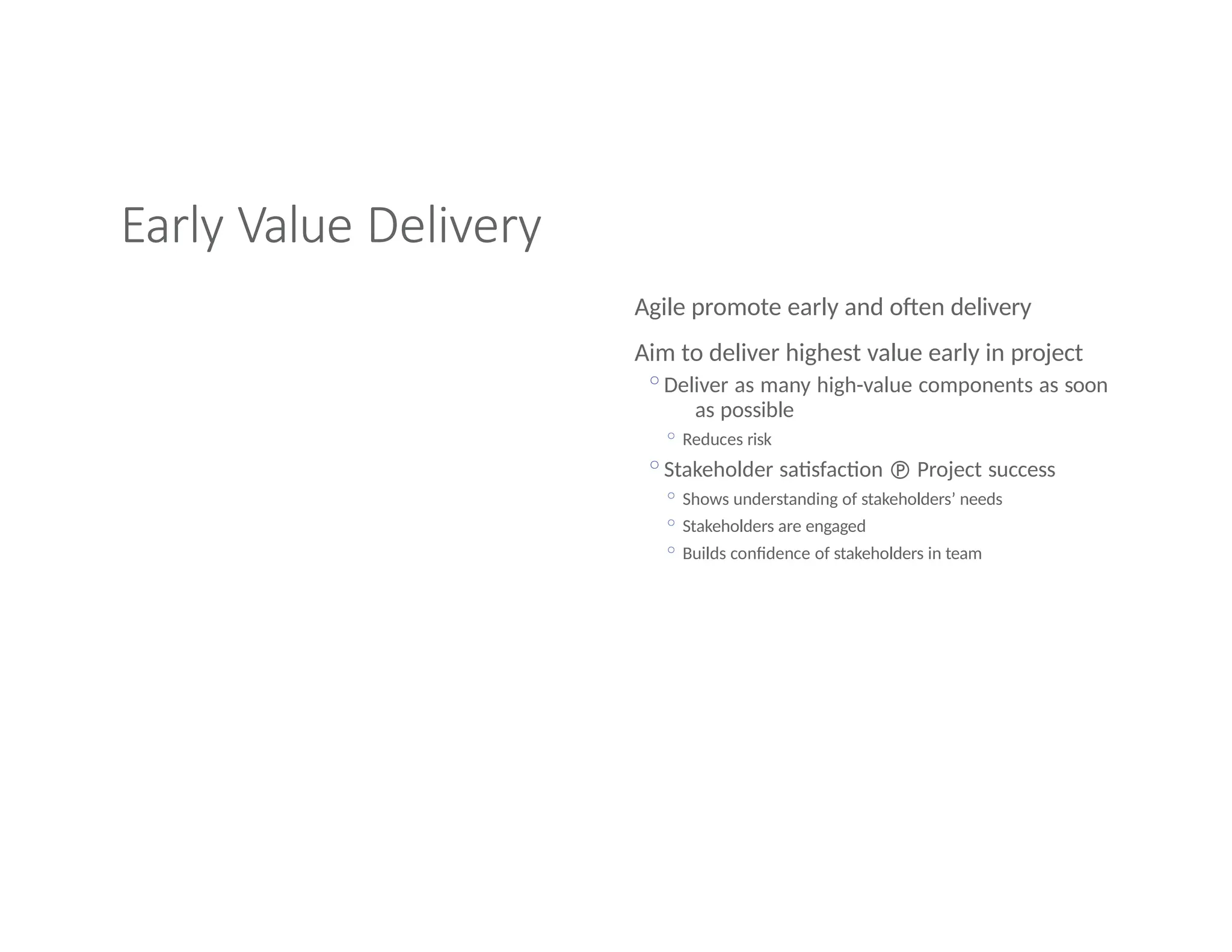 Early Value Delivery
Agile promote early and often delivery
Aim to deliver highest value early in project
◦Deliver as many high-value components as soon
as possible
◦ Reduces risk
◦Stakeholder satisfaction  Project success
◦ Shows understanding of stakeholders’ needs
◦ Stakeholders are engaged
◦ Builds confidence of stakeholders in team
 