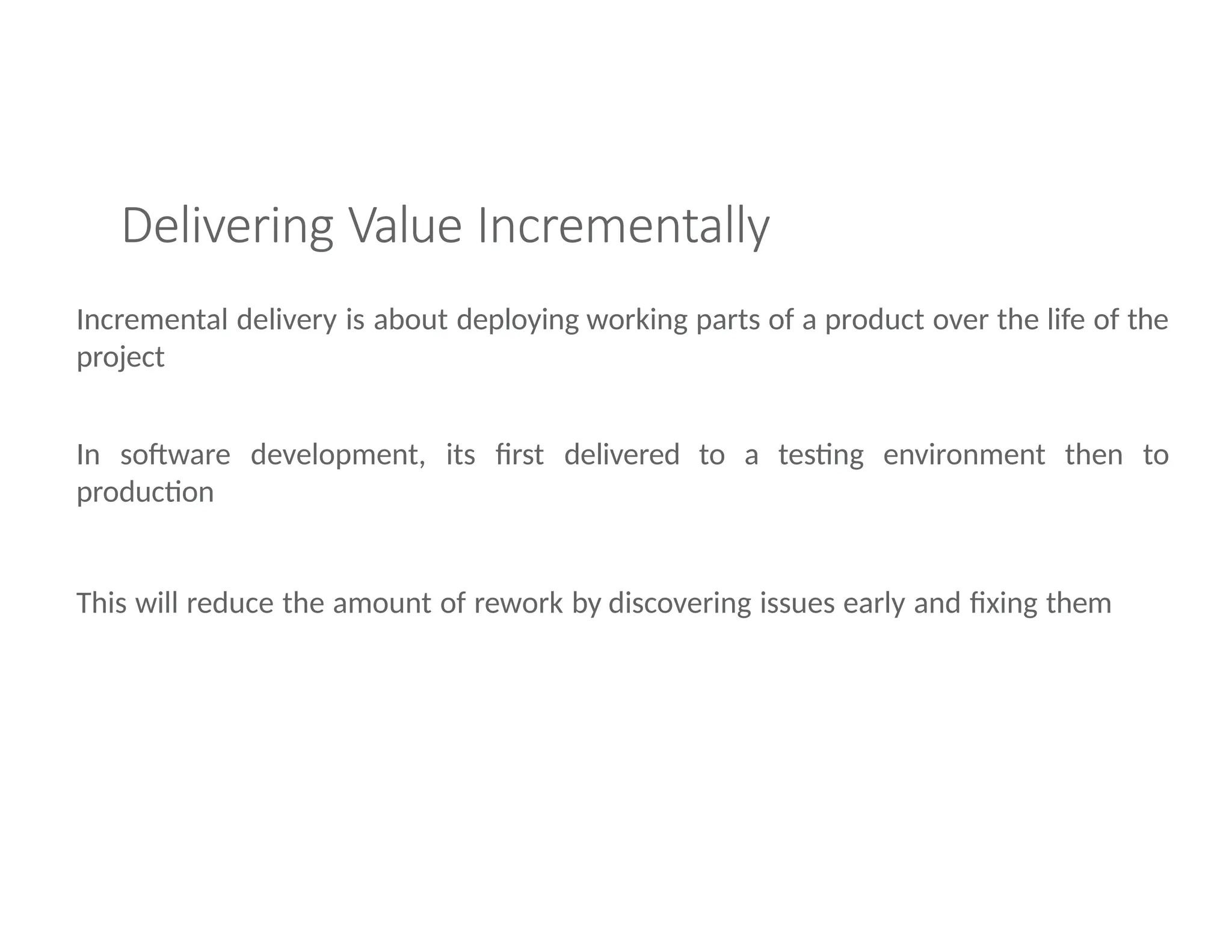 Delivering Value Incrementally
Incremental delivery is about deploying working parts of a product over the life of the
project
In software development, its first delivered to a testing environment then to
production
This will reduce the amount of rework by discovering issues early and fixing them
 