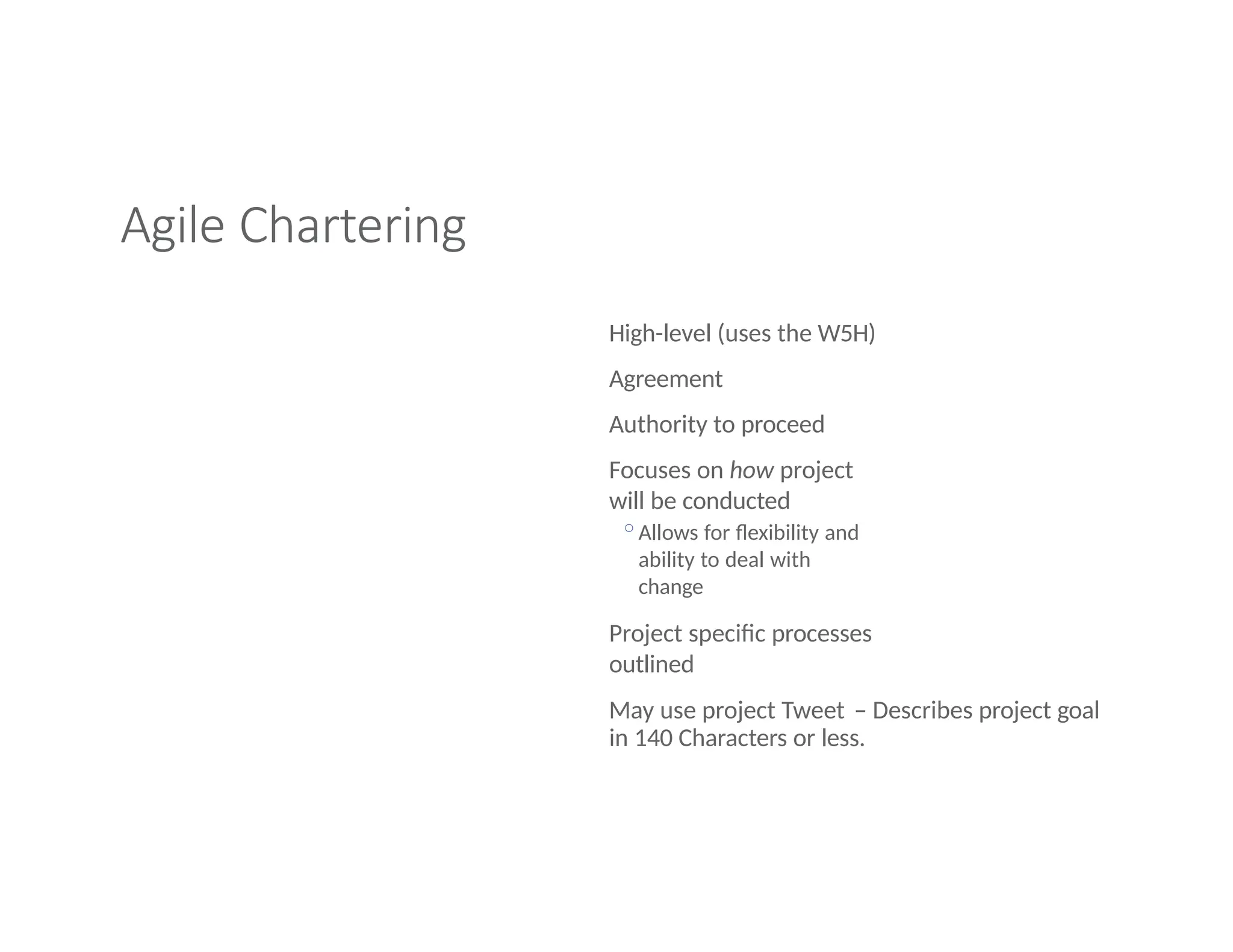 Agile Chartering
High-level (uses the W5H)
Agreement
Authority to proceed
Focuses on how project
will be conducted
◦Allows for flexibility and
ability to deal with
change
Project specific processes
outlined
May use project Tweet – Describes project goal
in 140 Characters or less.
 