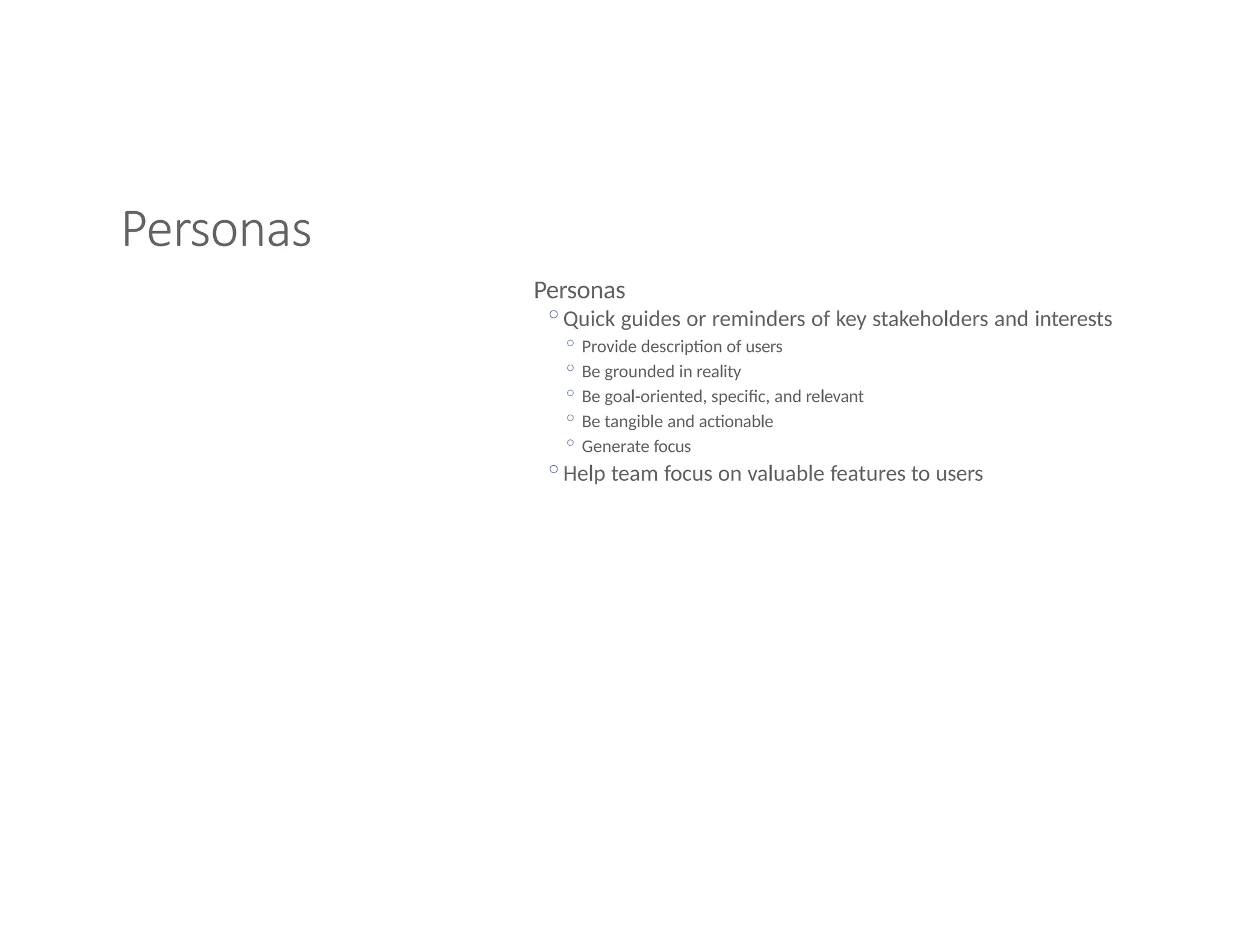 Personas
Personas
◦Quick guides or reminders of key stakeholders and interests
◦ Provide description of users
◦ Be grounded in reality
◦ Be goal-oriented, specific, and relevant
◦ Be tangible and actionable
◦ Generate focus
◦Help team focus on valuable features to users
 