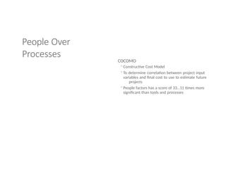 People Over
Processes
COCOMO
◦Constructive Cost Model
◦To determine correlation between project input
variables and final cost to use to estimate future
projects
◦People factors has a score of 33…11 times more
significant than tools and processes
 
