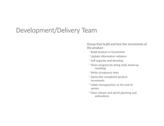 Development/Delivery Team
Group that build and test the increments of
the product
◦Build product in increments
◦Update information radiators
◦Self organize and directing
◦Share progress by doing daily stand-up
meetings
◦Write acceptance tests
◦Demo the completed product
increments
◦Holds retrospectives at the end of
sprints
◦Does release and sprint planning and
estimations
 