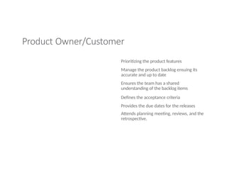 Product Owner/Customer
Prioritizing the product features
Manage the product backlog ensuing its
accurate and up to date
Ensures the team has a shared
understanding of the backlog items
Defines the acceptance criteria
Provides the due dates for the releases
Attends planning meeting, reviews, and the
retrospective.
 
