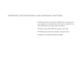 Individuals and interactions over processes and tools
While processes and tools will likely be necessary on
our projects, we should focus the team's attention on
the individuals and interactions involved.
Projects are undertaken by people, not tools
Problems get solved by people, not processes
Projects are ultimately about people
 