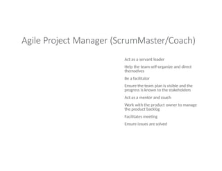 Agile Project Manager (ScrumMaster/Coach)
Act as a servant leader
Help the team self-organize and direct
themselves
Be a facilitator
Ensure the team plan is visible and the
progress is known to the stakeholders
Act as a mentor and coach
Work with the product owner to manage
the product backlog
Facilitates meeting
Ensure issues are solved
 
