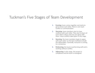 Tuckman’s Five Stages of Team Development
1. Forming: team comes together and starts to
get to know each other. There is not much
conflict or communication.
2. Storming: team members start to have
conflicts with each other. They start to learn of
each other’s ideas and may not agree with
them. Most conflicts takes place in this stage.
3. Norming: the team members begin to agree
with each other on the best methods to build
the deliverables. Generally, everyone is coming
to a consensus.
4. Performing: the team is performing well and is
working without conflict.
5. Adjourning: In this stage, the project is
completed and the team is reassigned.
 