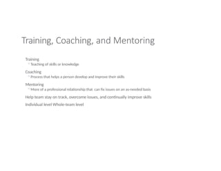 Training, Coaching, and Mentoring
Training
◦Teaching of skills or knowledge
Coaching
◦Process that helps a person develop and improve their skills
Mentoring
◦More of a professional relationship that can fix issues on an as-needed basis
Help team stay on track, overcome issues, and continually improve skills
Individual level Whole-team level
 