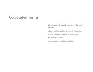 Co-Located Teams
All team member work together in the same
location
Allows for face-to-face time and interaction
Should be within 33 feet of each other
No physical barriers
Sometimes a virtual co-location
 