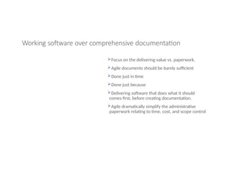 Working software over comprehensive documentation
Focus on the delivering value vs. paperwork.
Agile documents should be barely sufficient
Done just in time
Done just because
Delivering software that does what it should
comes first, before creating documentation.
Agile dramatically simplify the administrative
paperwork relating to time, cost, and scope control
 