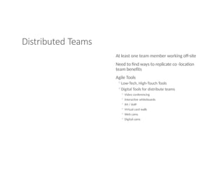 Distributed Teams
At least one team member working off-site
Need to find ways to replicate co -location
team benefits
Agile Tools
◦Low-Tech, High-Touch Tools
◦Digital Tools for distribute teams
◦ Video conferencing
◦ Interactive whiteboards
◦ IM / VoIP
◦ Virtual card walls
◦ Web cams
◦ Digital cams
 