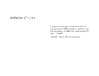 Velocity Charts
If a team has complete 3 iterations with the
average velocity of 18 points per iteration, how
many iterations would it take to complete 250
points of work?
=250/18 = About 14 more iterations.
 