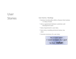User
Stories User Stories / Backlogs
• Business functionality within a feature that involves
1-3 days of work.
• Acts as agreement between customers and
development team
• Every requirement is user story
• Every story, including technical stories, has
value
• Common structure of a user story
As a <user type>
I <want to/need, etc.> goal
So that <value>
 