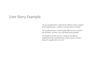 User Story Example
“As an payroll clerk, I want to be able to view a report
of all payroll taxes, so that I can pay them on time”
“As a sales person, I want to be able to see a current
list of leads, so that I can call them back quickly”
“As student of this course, I want to be able to
understand the requirements of the exam, so that I
know if I qualify for it or not”
 