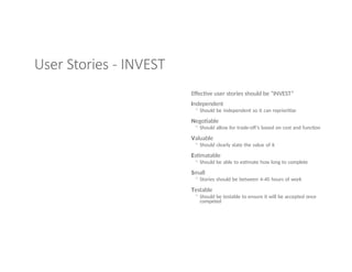 User Stories - INVEST
Effective user stories should be “INVEST”
Independent
◦ Should be independent so it can reprioritize
Negotiable
◦ Should allow for trade-off’s based on cost and function
Valuable
◦ Should clearly state the value of it
Estimatable
◦ Should be able to estimate how long to complete
Small
◦ Stories should be between 4-40 hours of work
Testable
◦ Should be testable to ensure it will be accepted once
competed
 