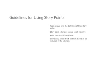 Guidelines for Using Story Points
Team should own the definition of their story
points
Story point estimates should be all-inclusive
Point sizes should be relative
Complexity, work effort, and risk should all be
included in the estimate
 