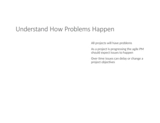 Understand How Problems Happen
All projects will have problems
As a project is progressing the agile PM
should expect issues to happen
Over time issues can delay or change a
project objectives
 