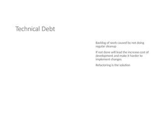 Technical Debt
Backlog of work caused by not doing
regular cleanup
If not done will lead the increase cost of
development and make it harder to
implement changes
Refactoring is the solution
 