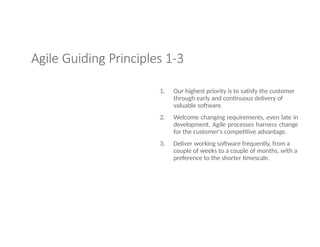 Agile Guiding Principles 1-3
1. Our highest priority is to satisfy the customer
through early and continuous delivery of
valuable software.
2. Welcome changing requirements, even late in
development. Agile processes harness change
for the customer's competitive advantage.
3. Deliver working software frequently, from a
couple of weeks to a couple of months, with a
preference to the shorter timescale.
 