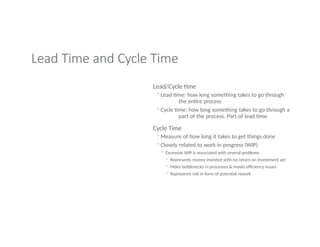 Lead Time and Cycle Time
Lead/Cycle time
◦Lead time: how long something takes to go through
the entire process
◦Cycle time: how long something takes to go through a
part of the process. Part of lead time.
Cycle Time
◦Measure of how long it takes to get things done
◦Closely related to work in progress (WIP)
◦ Excessive WIP is associated with several problems
◦ Represents money invested with no return on investment yet
◦ Hides bottlenecks in processes & masks efficiency issues
◦ Represents risk in form of potential rework
 