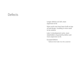Defects
Longer defects are left, more
expensive to fix
More work may have been built on top
of bad design, resulting in more work
to be undone
Later in development cycle, more
stakeholders impacted by defect and
more expensive to fix
Escaped Defects
◦Defects that make it to the customer
 