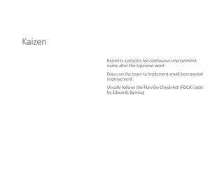 Kaizen
Kaizen is a process for continuous improvement
name after the Japanese word
Focus on the team to implement small incremental
improvement
Usually follows the Plan-Do-Check-Act (PDCA) cycle
by Edwards Deming
 