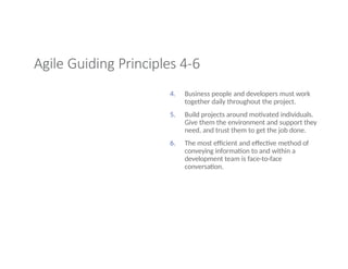 Agile Guiding Principles 4-6
4. Business people and developers must work
together daily throughout the project.
5. Build projects around motivated individuals.
Give them the environment and support they
need, and trust them to get the job done.
6. The most efficient and effective method of
conveying information to and within a
development team is face-to-face
conversation.
 