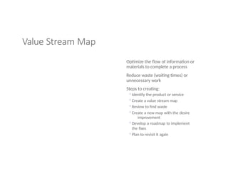 Value Stream Map
Optimize the flow of information or
materials to complete a process
Reduce waste (waiting times) or
unnecessary work
Steps to creating:
◦Identify the product or service
◦Create a value stream map
◦Review to find waste
◦Create a new map with the desire
improvement
◦Develop a roadmap to implement
the fixes
◦Plan to revisit it again
 