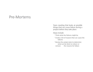 Pre-Mortems
Team meeting that looks at possible
things that can cause failure during a
project before they take place
Steps include:
◦Think what the failures might be
◦Create a list of reasons that can cause the
failures
◦Review the project plan to determine
what can be done to reduce or
remove the reasons for failure
 