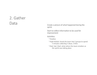 2. Gather
Data Create a picture of what happened during the
sprint
Start to collect information to be used for
improvement
Activities:
◦Timeline
◦Triple Nickels: break the team into 5 groups to spend
5 minutes collecting 5 ideas, 5 time
◦Mad, Sad, Glad: what where the team emotion as
the sprint was taking place
 