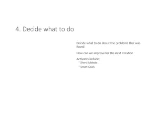 4. Decide what to do
Decide what to do about the problems that was
found
How can we improve for the next iteration
Activates include:
◦Short Subjects
◦Smart Goals
 