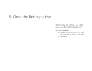 5. Close the Retrospective
Opportunity to reflect on what
happened during the retrospective
Activities include:
◦Plus/Delta: make two column of what
the team will do more of and what
to do less of
 