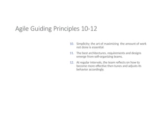 Agile Guiding Principles 10-12
10. Simplicity; the art of maximizing the amount of work
not done is essential.
11. The best architectures, requirements and designs
emerge from self-organizing teams.
12. At regular intervals, the team reflects on how to
become more effective then tunes and adjusts its
behavior accordingly.
 