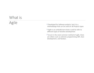What is
Agile  Developed for Software projects, but it is a
methodology that can be used on all Projects types
 Agile is an umbrella term that is used to refer to
different types of iterative development
 Scrum is the most common method of agile, there
are others such as extreme programming (XP), lean
development, and Kanban.
 