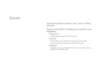 Scrum
Set of team guidance practices, roles, events, artifacts,
and rules
Based on three pillars of Transparency, Inspection, and
Adaptation:
◦Transparency
◦ Visibility to those responsible for the outcome
◦Inspection
◦ Timely checks on how well a project is progressing toward goals
◦ Looks for problematic deviations or differences from goals
◦Adaptation
◦ Adjusting a process to minimize further issues if an inspection shows a
problem or undesirable trend
 