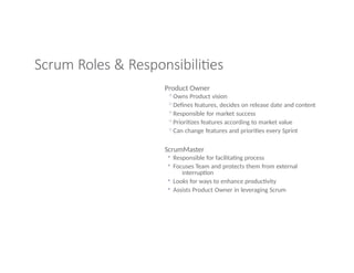 Scrum Roles & Responsibilities
Product Owner
◦Owns Product vision
◦Defines features, decides on release date and content
◦Responsible for market success
◦Prioritizes features according to market value
◦Can change features and priorities every Sprint
ScrumMaster
◦ Responsible for facilitating process
◦ Focuses Team and protects them from external
interruption
◦ Looks for ways to enhance productivity
◦ Assists Product Owner in leveraging Scrum
 