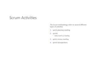 Scrum Activities
The Scrum methodology refers to several different
types of activities:
1. sprint planning meeting
2. sprints
◦ Daily stand-up meeting
3. sprint review meeting
4. sprint retrospectives.
 