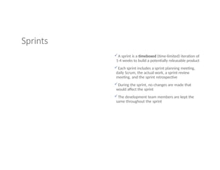 Sprints
A sprint is a timeboxed (time-limited) iteration of
1-4 weeks to build a potentially releasable product
Each sprint includes a sprint planning meeting,
daily Scrum, the actual work, a sprint review
meeting, and the sprint retrospective
During the sprint, no changes are made that
would affect the sprint
The development team members are kept the
same throughout the sprint
 