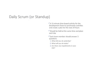 Daily Scrum (or Standup)
A 15-minute time-boxed activity for the
Development Team to synchronize activities
and create a plan for the next 24 hours
Should be held at the same time and place
each day
Each team member should answer 3
questions:
1. What did you do yesterday?
2. What will you do today?
3. Are there any impediments in your
way?
 