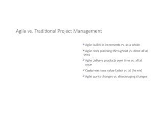 Agile vs. Traditional Project Management
Agile builds in increments vs. as a whole
Agile does planning throughout vs. done all at
once
Agile delivers products over time vs. all at
once
Customers sees value faster vs. at the end
Agile wants changes vs. discouraging changes
 