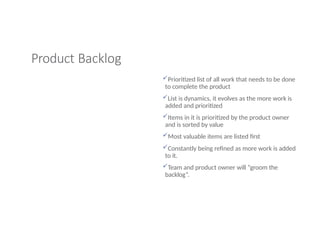 Product Backlog
Prioritized list of all work that needs to be done
to complete the product
List is dynamics, it evolves as the more work is
added and prioritized
Items in it is prioritized by the product owner
and is sorted by value
Most valuable items are listed first
Constantly being refined as more work is added
to it.
Team and product owner will “groom the
backlog”.
 