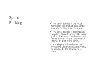 Sprint
Backlog  The sprint backlog is the set of
items from the product backlog that
were selected for a specific sprint.
 The sprint backlog is accompanied
by a plan of how to achieve the sprint
goal, so it serves as the development
team's forecast for the functionality
that will be part of the sprint.
 It is a highly visible view of the
work being undertaken and may only
be updated by the development
team.
 