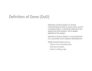 Definition of Done (DoD)
Definition of Done (DoD) is a shared
understanding of what it means when work is
considered done, it should be defined at the
beginning of the project, and it applies
globally to the project.
Definition of Done (DoD) is a crucial element
of a successful scrum software development
Might include things such as:
◦DoD for Unit & functional tests.
◦DoD Documentation.
◦DoD for a Writing code.
 