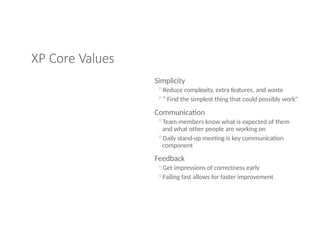 XP Core Values
Simplicity
◦Reduce complexity, extra features, and waste
◦“ Find the simplest thing that could possibly work"
Communication
◦Team members know what is expected of them
and what other people are working on
◦Daily stand-up meeting is key communication
component
Feedback
◦Get impressions of correctness early
◦Failing fast allows for faster improvement
 