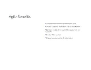 Agile Benefits
Customer involved throughout the life cycle
Greater Customer Interaction with all stakeholders
 Constant Feedback is required to stay current and
successful
Greater Value up front
Change is welcomed by all stakeholders
 