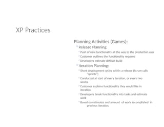 XP Practices
Planning Activities (Games):
◦Release Planning:
◦Push of new functionality all the way to the production user
◦Customer outlines the functionality required
◦Developers estimate difficult build
◦Iteration Planning:
◦Short development cycles within a release (Scrum calls
"sprints”)
◦Conducted at start of every iteration, or every two
weeks
◦Customer explains functionality they would like in
iteration
◦Developers break functionality into tasks and estimate
work
◦Based on estimates and amount of work accomplished in
previous iteration,
 
